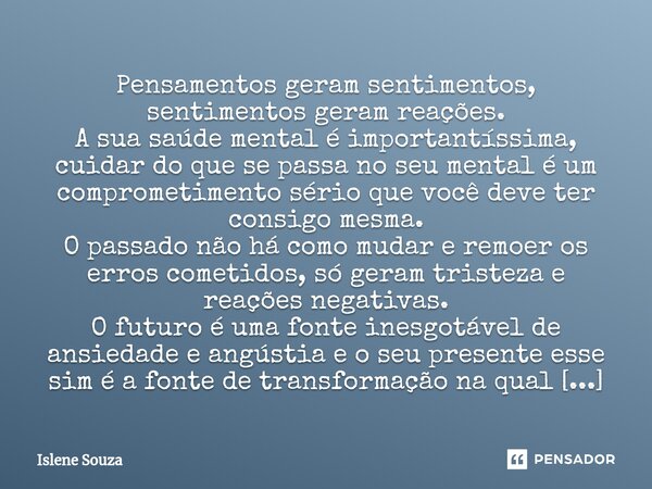 ⁠Pensamentos geram sentimentos, sentimentos geram reações. A sua saúde mental é importantíssima, cuidar do que se passa no seu mental é um comprometimento sério... Frase de Islene souza.