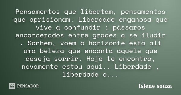 Pensamentos que libertam, pensamentos que aprisionam. Liberdade enganosa que vive a confundir ; pássaros encarcerados entre grades a se iludir . Sonhem, voem o ... Frase de Islene Souza.