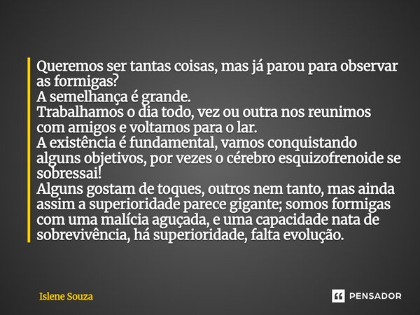 Queremos ser tantas coisas, mas já parou para observar as formigas? A semelhança é grande. Trabalhamos o dia todo, vez ou outra nos reunimos com amigos e volta... Frase de Islene souza.