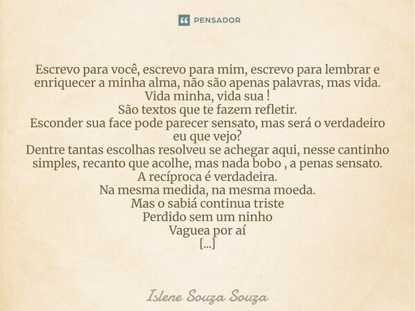 Escrevo para você, escrevo para mim, escrevo para lembrar e enriquecer a minha alma, não são apenas palavras, mas vida. Vida minha, vida sua ! São textos que t... Frase de Islene Souza Souza.