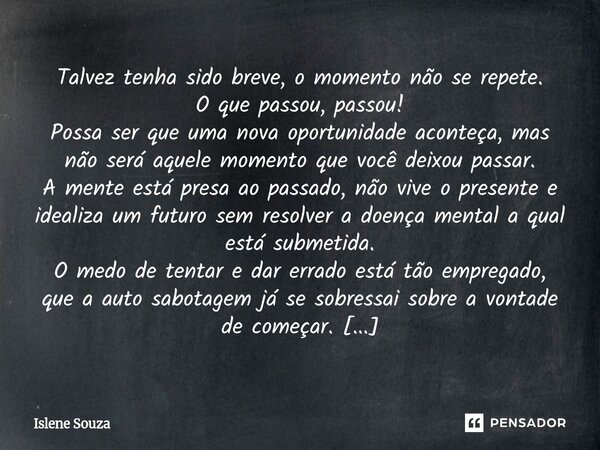 Talvez tenha sido breve, o momento não se repete. O que passou, passou! Possa ser que uma nova oportunidade aconteça, mas não será aquele momento que você deix... Frase de Islene souza.