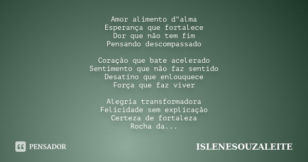 Amor alimento d"alma Esperança que fortalece Dor que não tem fim Pensando descompassado Coração que bate acelerado Sentimento que não faz sentido Desatino ... Frase de ISLENESOUZALEITE.