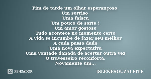 Fim de tarde um olhar esperançoso Um sorriso Uma faísca Um pouco de sorte ! Um amor gostoso Tudo acontece no momento certo A vida se incumbe de fazer seu melhor... Frase de ISLENESOUZALEITE.