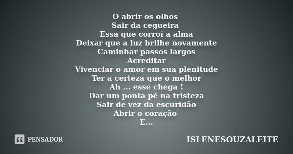 O abrir os olhos Sair da cegueira Essa que corroí a alma Deixar que a luz brilhe novamente Caminhar passos largos Acreditar Vivenciar o amor em sua plenitude Te... Frase de ISLENESOUZALEITE.