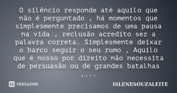 O silêncio responde até aquilo que não é perguntado , há momentos que simplesmente precisamos de uma pausa na vida , reclusão acredito ser a palavra correta. Si... Frase de ISLENESOUZALEITE.