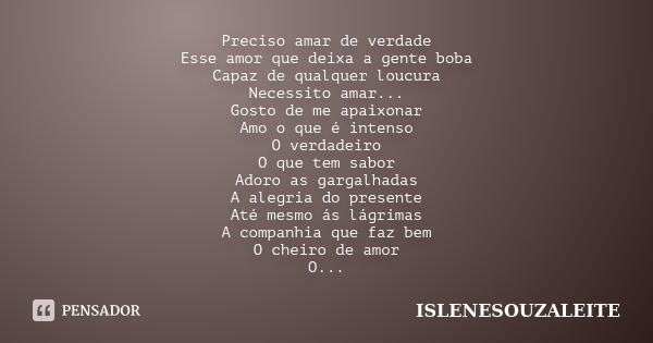 Preciso amar de verdade Esse amor que deixa a gente boba Capaz de qualquer loucura Necessito amar... Gosto de me apaixonar Amo o que é intenso O verdadeiro O qu... Frase de ISLENESOUZALEITE.