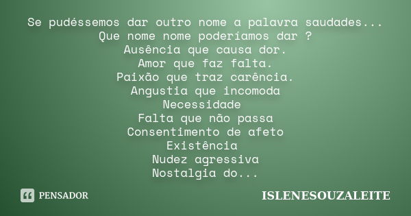 Se pudéssemos dar outro nome a palavra saudades... Que nome nome poderíamos dar ? Ausência que causa dor. Amor que faz falta. Paixão que traz carência. Angustia... Frase de ISLENESOUZALEITE.