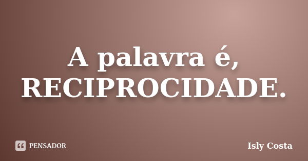 A palavra é, RECIPROCIDADE.... Frase de Isly Costa.