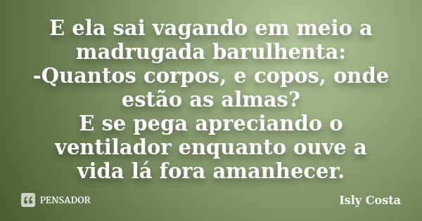 E ela sai vagando em meio a madrugada barulhenta: -Quantos corpos, e copos, onde estão as almas? E se pega apreciando o ventilador enquanto ouve a vida lá fora ... Frase de Isly Costa.