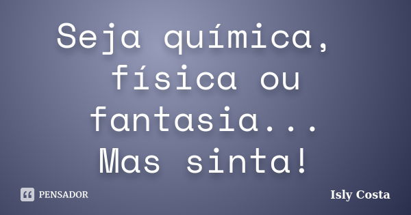 Seja química, física ou fantasia... Mas sinta!... Frase de Isly Costa.