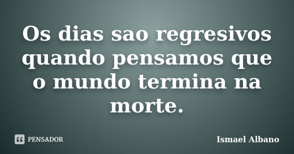 Os dias sao regresivos quando pensamos que o mundo termina na morte.... Frase de Ismael Albano.