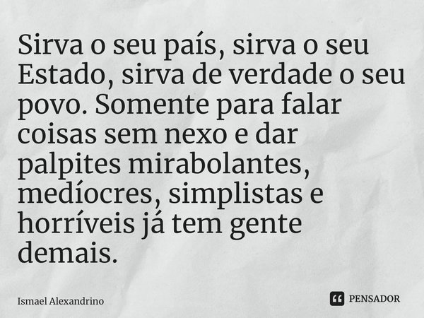 ⁠Sirva o seu país, sirva o seu Estado, sirva de verdade o seu povo. Somente para falar coisas sem nexo e dar palpites mirabolantes, medíocres, simplistas e horr... Frase de Ismael Alexandrino.