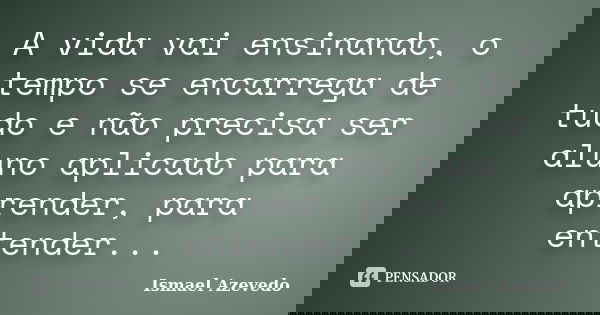 A vida vai ensinando, o tempo se encarrega de tudo e não precisa ser aluno aplicado para aprender, para entender...... Frase de Ismael Azevedo.