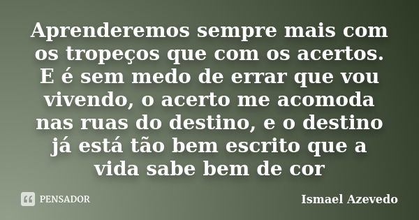 Aprenderemos sempre mais com os tropeços que com os acertos. E é sem medo de errar que vou vivendo, o acerto me acomoda nas ruas do destino, e o destino já está... Frase de Ismael Azevedo.