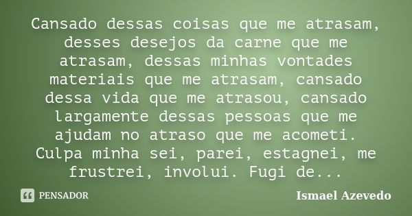 Cansado dessas coisas que me atrasam, desses desejos da carne que me atrasam, dessas minhas vontades materiais que me atrasam, cansado dessa vida que me atrasou... Frase de Ismael Azevedo.