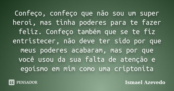 Confeço, confeço que não sou um super heroi, mas tinha poderes para te fazer feliz. Confeço também que se te fiz entristecer, não deve ter sido por que meus pod... Frase de Ismael Azevedo.