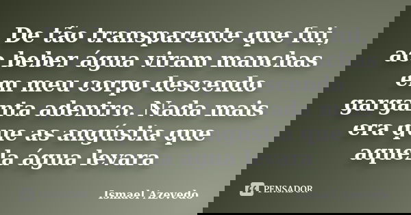 De tão transparente que fui, ao beber água viram manchas em meu corpo descendo garganta adentro. Nada mais era que as angústia que aquela água levara... Frase de Ismael Azevedo.
