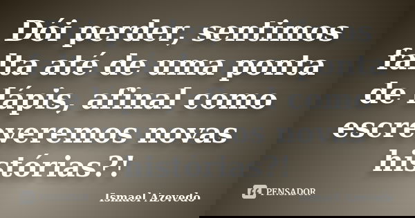 Dói perder, sentimos falta até de uma ponta de lápis, afinal como escreveremos novas histórias?!... Frase de Ismael Azevedo.