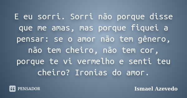 E eu sorri. Sorri não porque disse que me amas, mas porque fiquei a pensar: se o amor não tem gênero, não tem cheiro, não tem cor, porque te vi vermelho e senti... Frase de Ismael Azevedo.