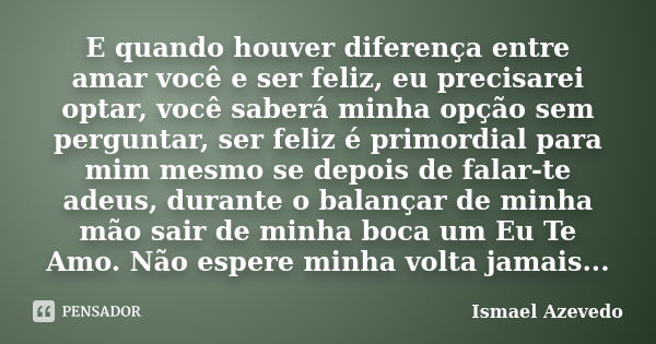 E quando houver diferença entre amar você e ser feliz, eu precisarei optar, você saberá minha opção sem perguntar, ser feliz é primordial para mim mesmo se depo... Frase de Ismael Azevedo.