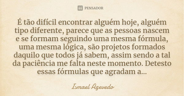 É tão difícil encontrar alguém hoje, alguém tipo diferente, parece que as pessoas nascem e se formam seguindo uma mesma fórmula, uma mesma lógica, são projetos ... Frase de Ismael Azevedo.