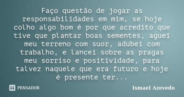 Faço questão de jogar as responsabilidades em mim, se hoje colho algo bom é por que acredito que tive que plantar boas sementes, aguei meu terreno com suor, adu... Frase de Ismael Azevedo.