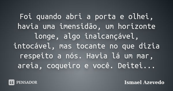 Foi quando abri a porta e olhei, havia uma imensidão, um horizonte longe, algo inalcançável, intocável, mas tocante no que dizia respeito a nós. Havia lá um mar... Frase de Ismael Azevedo.