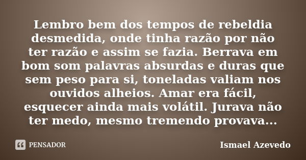 Lembro bem dos tempos de rebeldia desmedida, onde tinha razão por não ter razão e assim se fazia. Berrava em bom som palavras absurdas e duras que sem peso para... Frase de Ismael Azevedo.