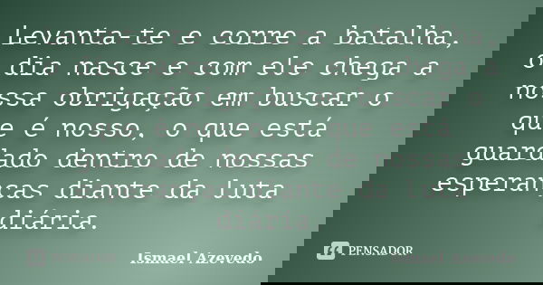 Levanta-te e corre a batalha, o dia nasce e com ele chega a nossa obrigação em buscar o que é nosso, o que está guardado dentro de nossas esperanças diante da l... Frase de Ismael Azevedo.