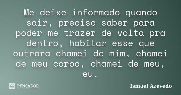 Me deixe informado quando sair, preciso saber para poder me trazer de volta pra dentro, habitar esse que outrora chamei de mim, chamei de meu corpo, chamei de m... Frase de Ismael Azevedo.