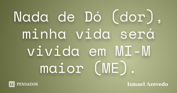 Nada de Dó (dor), minha vida será vivida em MI-M maior (ME).... Frase de Ismael Azevedo.