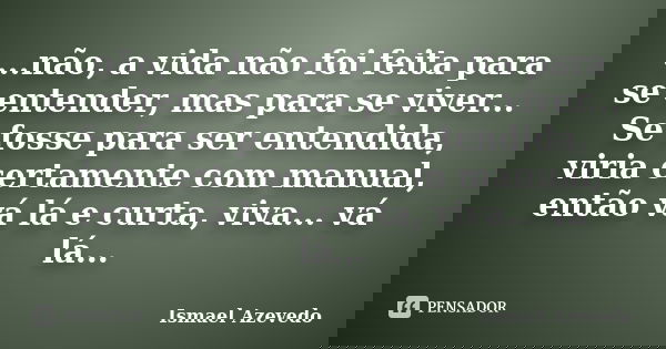 ...não, a vida não foi feita para se entender, mas para se viver... Se fosse para ser entendida, viria certamente com manual, então vá lá e curta, viva... vá lá... Frase de Ismael Azevedo.