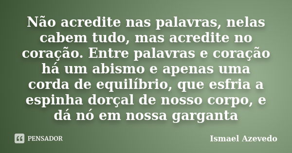 Não acredite nas palavras, nelas cabem tudo, mas acredite no coração. Entre palavras e coração há um abismo e apenas uma corda de equilíbrio, que esfria a espin... Frase de Ismael Azevedo.