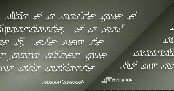 Não é a noite que é importante, é o sol das 5, ele vem te acordar para dizer que há um novo dia adiante... Frase de Ismael Azevedo.