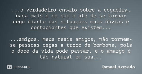 ...o verdadeiro ensaio sobre a cegueira, nada mais é do que o ato de se tornar cego diante das situações mais óbvias e contagiantes que existem... ...amigos, me... Frase de Ismael Azevedo.