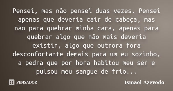 Pensei, mas não pensei duas vezes. Pensei apenas que deveria cair de cabeça, mas não para quebrar minha cara, apenas para quebrar algo que não mais deveria exis... Frase de Ismael Azevedo.