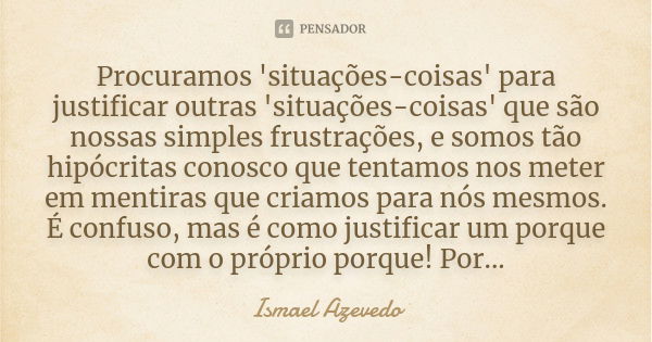 Procuramos 'situações-coisas' para justificar outras 'situações-coisas' que são nossas simples frustrações, e somos tão hipócritas conosco que tentamos nos mete... Frase de Ismael Azevedo.