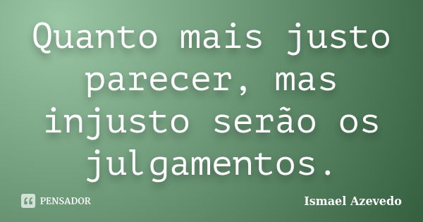 Quanto mais justo parecer, mas injusto serão os julgamentos.... Frase de Ismael Azevedo.