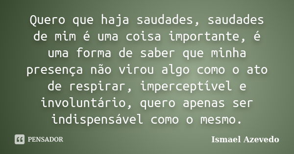 Quero que haja saudades, saudades de mim é uma coisa importante, é uma forma de saber que minha presença não virou algo como o ato de respirar, imperceptível e ... Frase de Ismael Azevedo.