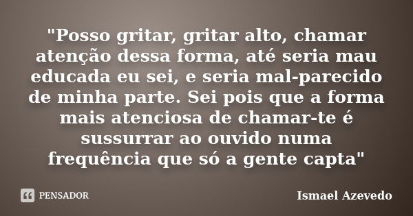 "Posso gritar, gritar alto, chamar atenção dessa forma, até seria mau educada eu sei, e seria mal-parecido de minha parte. Sei pois que a forma mais atenci... Frase de Ismael Azevedo.