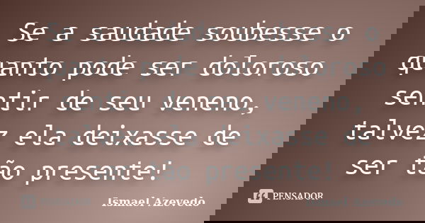 Se a saudade soubesse o quanto pode ser doloroso sentir de seu veneno, talvez ela deixasse de ser tão presente!... Frase de Ismael Azevedo.