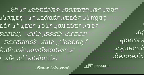 Se o destino sempre me põe longe, e ainda mais longe, não é que ele queira nos separar, ele pode estar apenas testando sua (nossa) capacidade de enfrentar a bar... Frase de Ismael Azevedo.