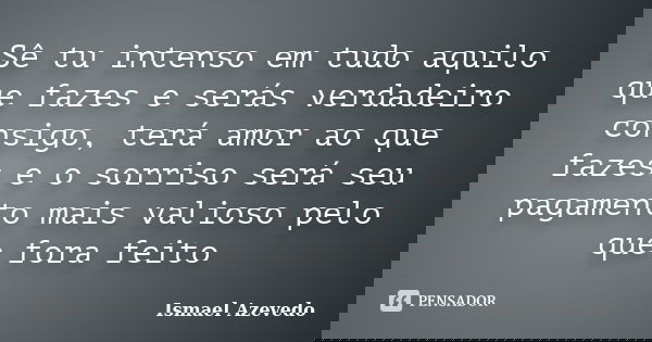 Sê tu intenso em tudo aquilo que fazes e serás verdadeiro consigo, terá amor ao que fazes e o sorriso será seu pagamento mais valioso pelo que fora feito... Frase de Ismael Azevedo.