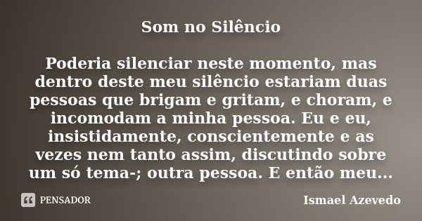 Som no Silêncio Poderia silenciar neste momento, mas dentro deste meu silêncio estariam duas pessoas que brigam e gritam, e choram, e incomodam a minha pessoa. ... Frase de Ismael Azevedo.