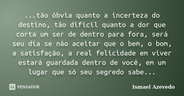 ...tão óbvia quanto a incerteza do destino, tão difícil quanto a dor que corta um ser de dentro para fora, será seu dia se não aceitar que o bem, o bom, a satis... Frase de Ismael Azevedo.