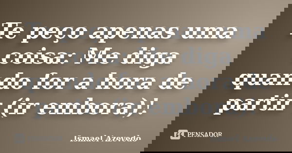 Te peço apenas uma coisa: Me diga quando for a hora de partir (ir embora)!... Frase de Ismael Azevedo.