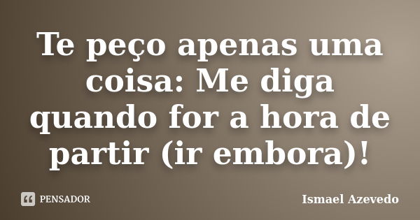 Te peço apenas uma coisa: Me diga quando for a hora de partir (ir embora)!... Frase de Ismael Azevedo.