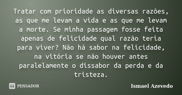 Tratar com prioridade as diversas razões, as que me levam a vida e as que me levam a morte. Se minha passagem fosse feita apenas de felicidade qual razão teria ... Frase de Ismael Azevedo.