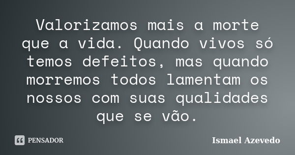 Valorizamos mais a morte que a vida. Quando vivos só temos defeitos, mas quando morremos todos lamentam os nossos com suas qualidades que se vão.... Frase de Ismael Azevedo.