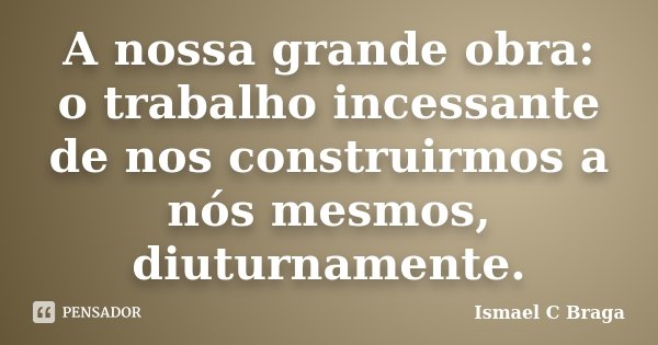 A nossa grande obra: o trabalho incessante de nos construirmos a nós mesmos, diuturnamente.... Frase de Ismael C Braga.